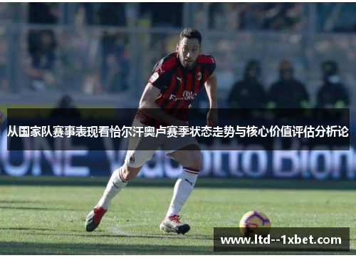 从国家队赛事表现看恰尔汗奥卢赛季状态走势与核心价值评估分析论