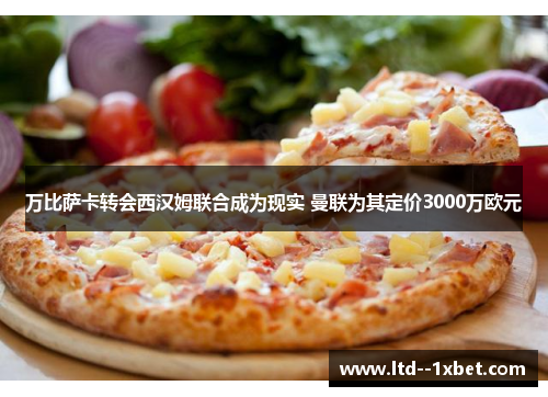 万比萨卡转会西汉姆联合成为现实 曼联为其定价3000万欧元