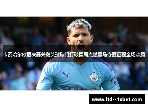 卡瓦哈尔欧冠决赛关键头球破门打破僵局点燃皇马夺冠征程全场沸腾