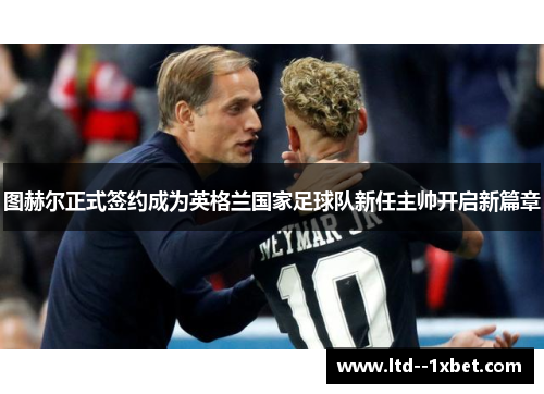 图赫尔正式签约成为英格兰国家足球队新任主帅开启新篇章
